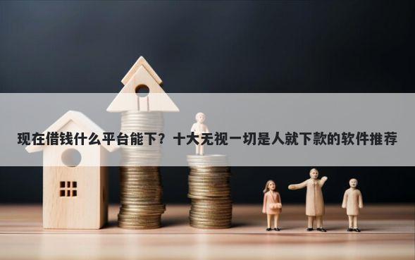 现在借钱什么平台能下?十大无视一切是人就下款的软件推荐