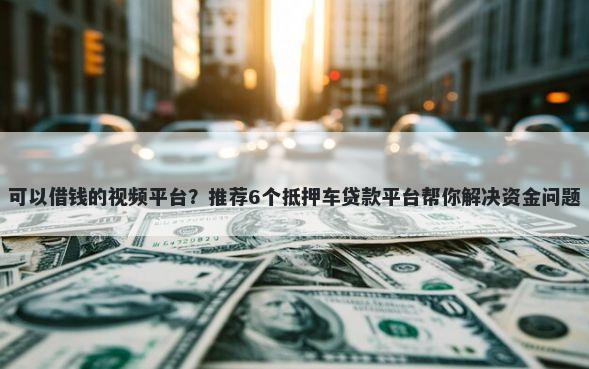 可以借钱的视频平台？推荐6个抵押车贷款平台帮你解决资金问题
