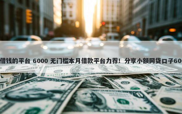 手机号码可以借钱的平台 6000 无门槛本月借款平台力荐！分享小额网贷口子6000无门槛借款