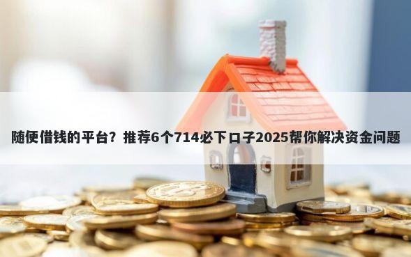 随便借钱的平台？推荐6个714必下口子2025帮你解决资金问题