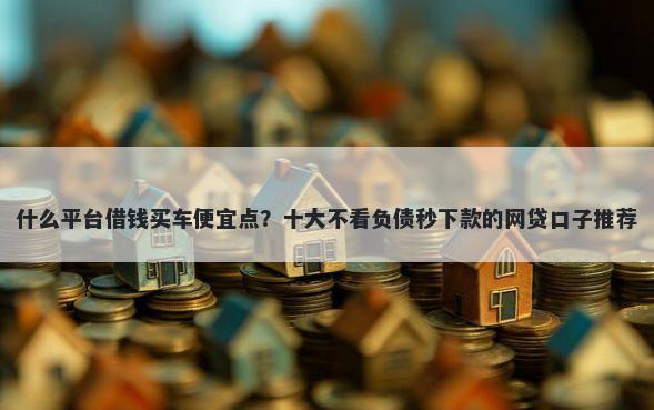 什么平台借钱买车便宜点?十大不看负债秒下款的网贷口子推荐