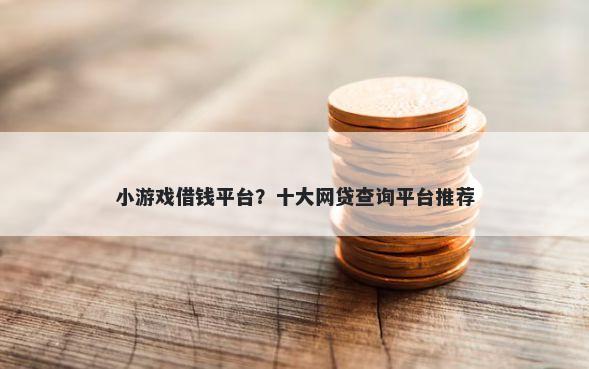 小游戏借钱平台？十大网贷查询平台推荐