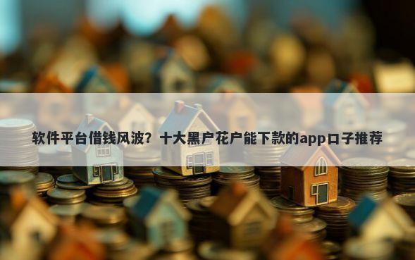 软件平台借钱风波？十大黑户花户能下款的app口子推荐