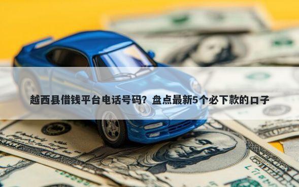 越西县借钱平台电话号码？盘点最新5个必下款的口子