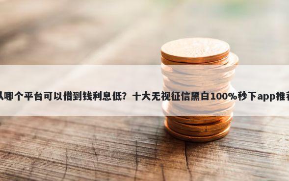 从哪个平台可以借到钱利息低？十大无视征信黑白100%秒下app推荐