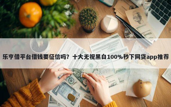 乐亨借平台借钱要征信吗？十大无视黑白100%秒下网贷app推荐