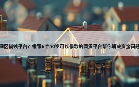 藏区借钱平台？推荐6个50岁可以借款的网贷平台帮你解决资金问题