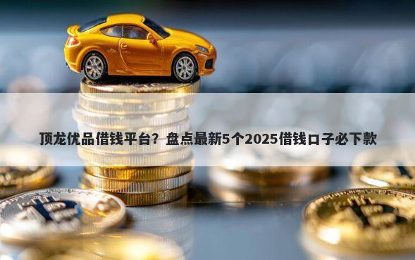 顶龙优品借钱平台？盘点最新5个2025借钱口子必下款