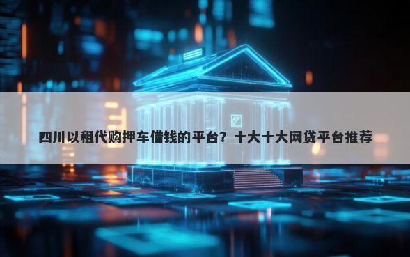 四川以租代购押车借钱的平台？十大十大网贷平台推荐