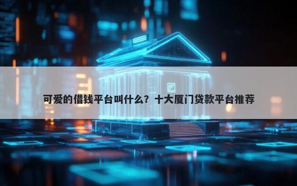 可爱的借钱平台叫什么?十大厦门贷款平台推荐