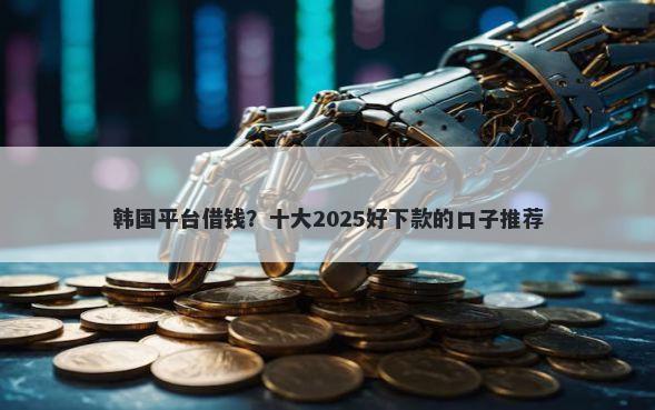 韩国平台借钱?十大2025好下款的口子推荐