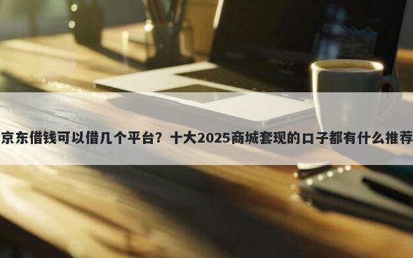 京东借钱可以借几个平台？十大2025商城套现的口子都有什么推荐
