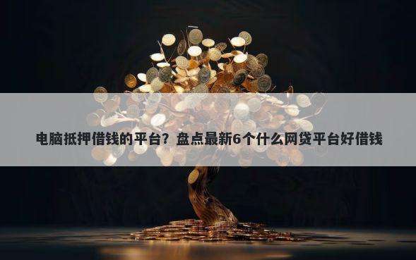 电脑抵押借钱的平台？盘点最新6个什么网贷平台好借钱