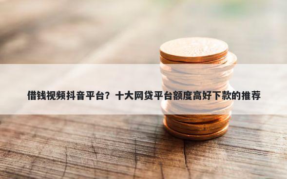 借钱视频抖音平台？十大网贷平台额度高好下款的推荐