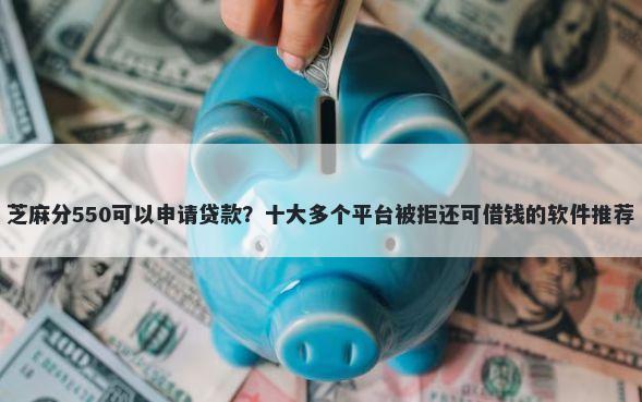 芝麻分550可以申请贷款？十大多个平台被拒还可借钱的软件推荐