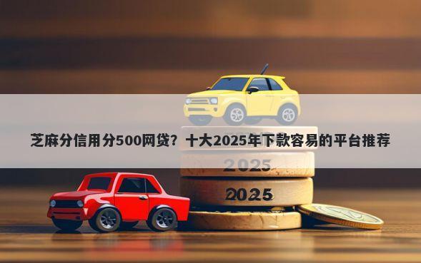 芝麻分信用分500网贷？十大2025年下款容易的平台推荐