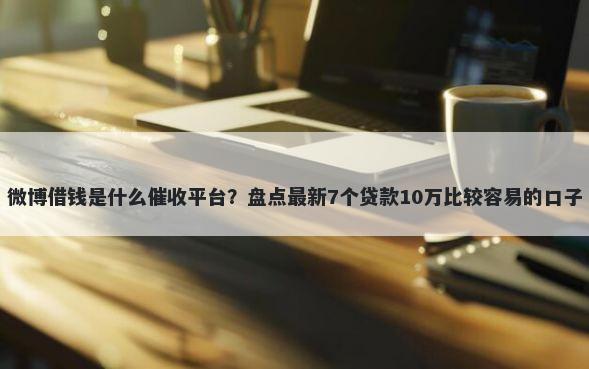 微博借钱是什么催收平台？盘点最新7个贷款10万比较容易的口子