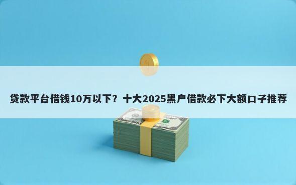 贷款平台借钱10万以下？十大2025黑户借款必下大额口子推荐